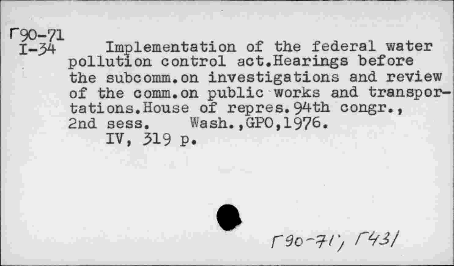 ﻿rgo-71 1-34
Implementation of the federal water pollution control act.Hearings before the subcomm.on investigations and review of the comm.on public works and transportations.House of repres.94th congr., 2nd sess. Wash.,GPO,1976»
IV, 319 P.
